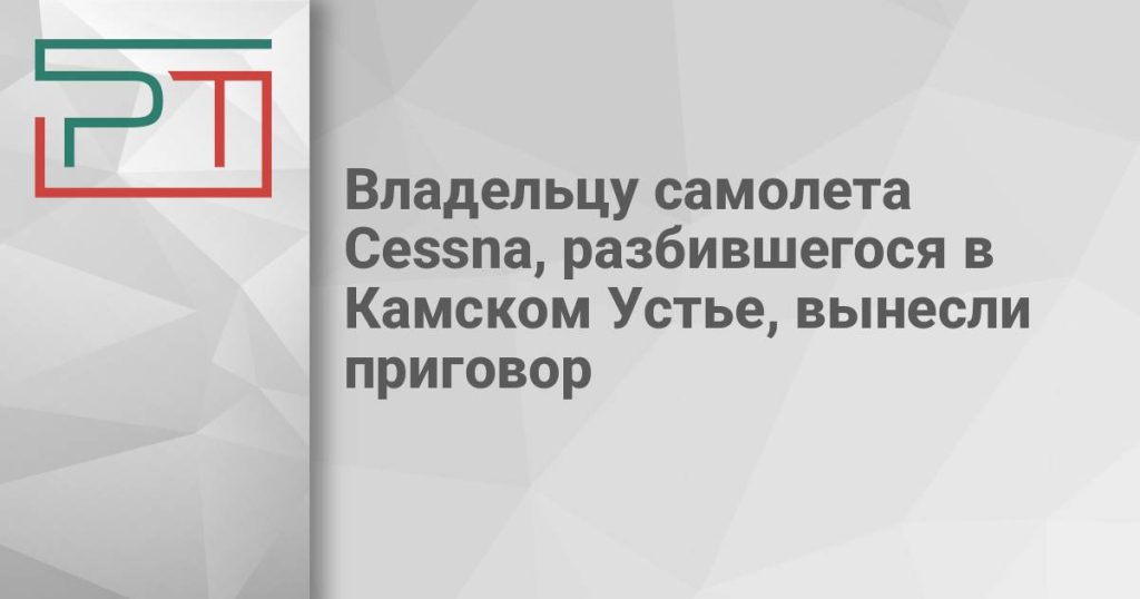 Владельцу самолета Cessna, разбившегося в Камском Устье, вынесли приговор
