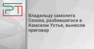 Владельцу самолета Cessna, разбившегося в Камском Устье, вынесли приговор