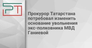 Прокурор Татарстана потребовал изменить основание увольнения экс-полковника МВД Ганиевой