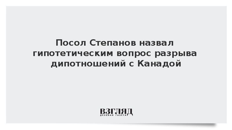 Посол Степанов назвал гипотетическим вопрос разрыва дипотношений с Канадой