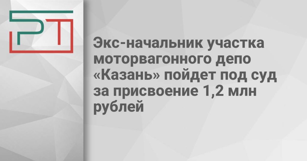 Экс-начальник участка моторвагонного депо «Казань» пойдет под суд за присвоение 1,2 млн рублей