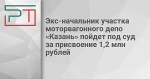 Экс-начальник участка моторвагонного депо «Казань» пойдет под суд за присвоение 1,2 млн рублей