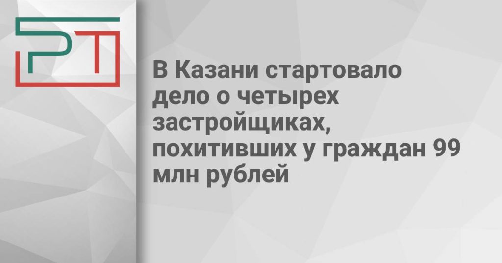 В Казани стартовало дело о четырех застройщиках, похитивших у граждан 99 млн рублей