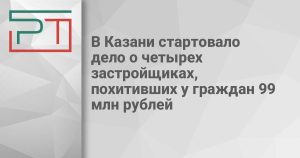 В Казани стартовало дело о четырех застройщиках, похитивших у граждан 99 млн рублей