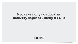 Москвич получил срок за попытку зарезать жену и сына