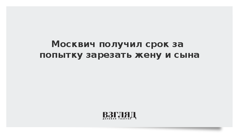 Москвич получил срок за попытку зарезать жену и сына