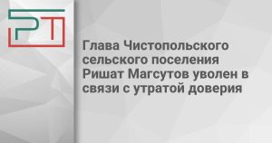 Глава Чистопольского сельского поселения Ришат Магсутов уволен в связи с утратой доверия