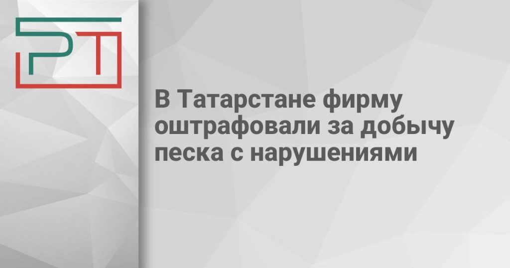 В Татарстане фирму оштрафовали за добычу песка с нарушениями