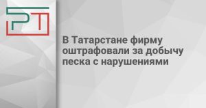 В Татарстане фирму оштрафовали за добычу песка с нарушениями