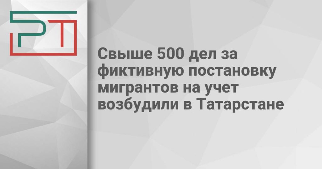 Свыше 500 дел за фиктивную постановку мигрантов на учет возбудили в Татарстане