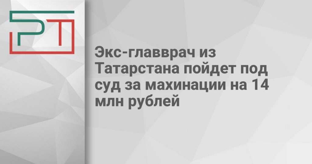 Экс-главврач из Татарстана пойдет под суд за махинации на 14 млн рублей