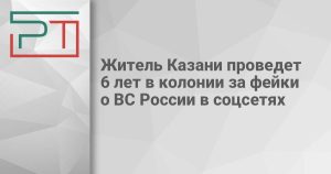 Житель Казани проведет 6 лет в колонии за фейки о ВС России в соцсетях
