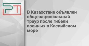 В Казахстане объявлен общенациональный траур после гибели военных в Каспийском море