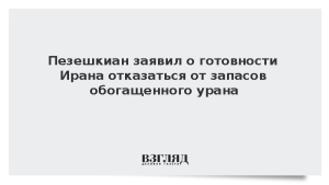 Пезешкиан заявил о готовности Ирана отказаться от запасов обогащенного урана