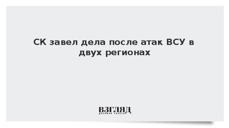 СК завел дела после атак ВСУ в двух регионах