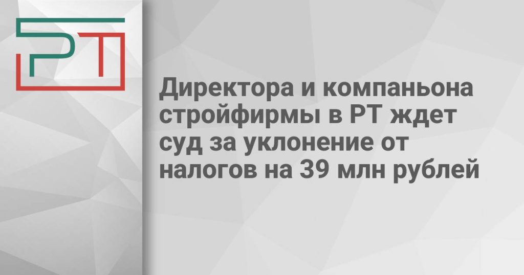 Директора и компаньона стройфирмы в РТ ждет суд за уклонение от налогов на 39 млн рублей