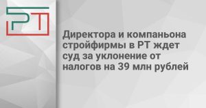 Директора и компаньона стройфирмы в РТ ждет суд за уклонение от налогов на 39 млн рублей