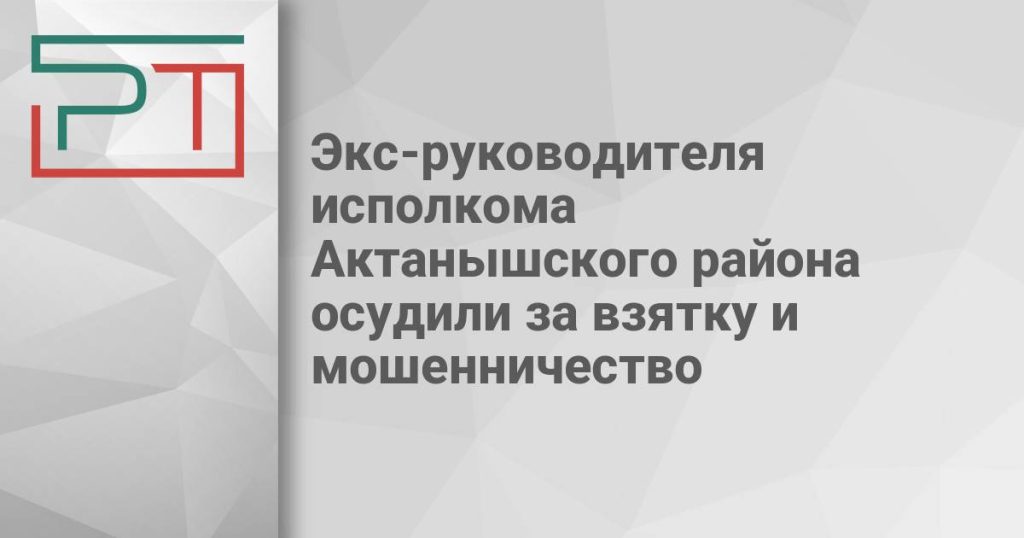 Экс-руководителя исполкома Актанышского района осудили за взятку и мошенничество