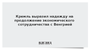 Кремль выразил надежду на продолжение экономического сотрудничества с Венгрией