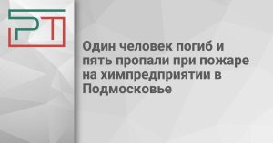 Один человек погиб и пять пропали при пожаре на химпредприятии в Подмосковье