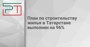 План по строительству жилья в Татарстане выполнен на 96%