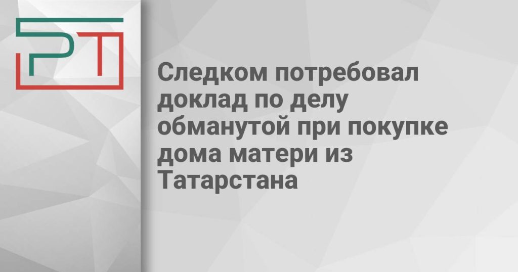 Следком потребовал доклад по делу обманутой при покупке дома матери из Татарстана
