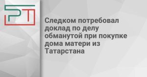 Следком потребовал доклад по делу обманутой при покупке дома матери из Татарстана