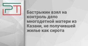 Бастрыкин взял на контроль дело многодетной матери из Казани, не получившей жилье как сирота