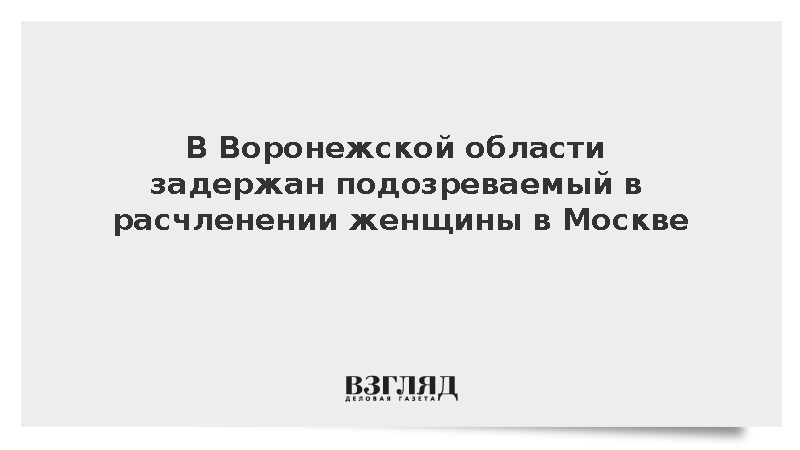 В Воронежской области задержан подозреваемый в расчленении женщины в Москве