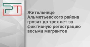 Жительнице Альметьевского района грозит до трех лет за фиктивную регистрацию восьми мигрантов