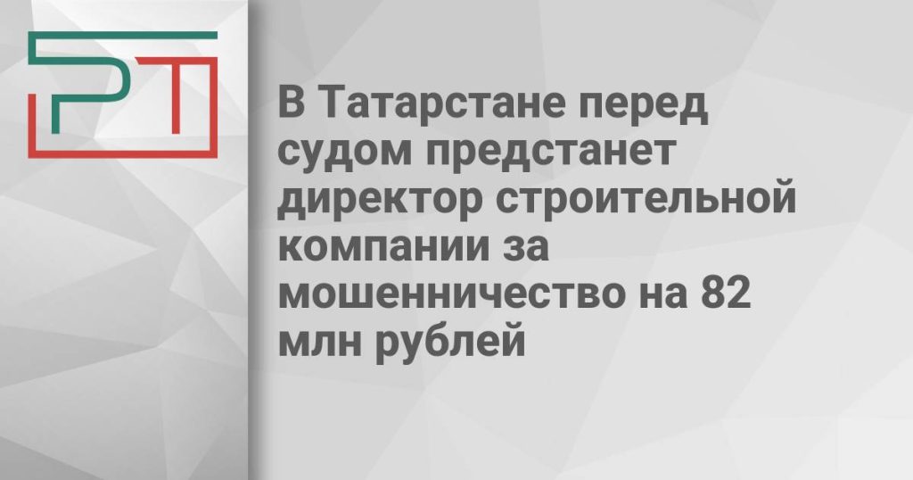 В Татарстане перед судом предстанет директор строительной компании за мошенничество на 82 млн рублей