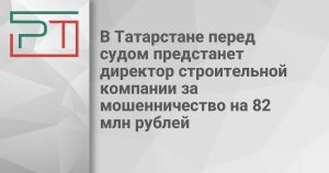 В Татарстане перед судом предстанет директор строительной компании за мошенничество на 82 млн рублей