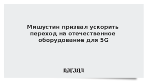 Мишустин призвал ускорить переход на отечественное оборудование для 5G