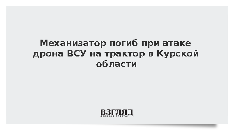 Механизатор погиб при атаке дрона ВСУ на трактор в Курской области