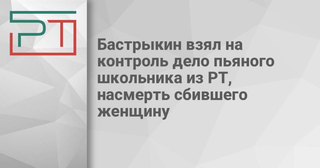 Бастрыкин взял на контроль дело пьяного школьника из РТ, насмерть сбившего женщину