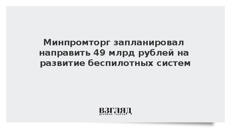 Минпромторг запланировал направить 49 млрд рублей на развитие беспилотных систем
