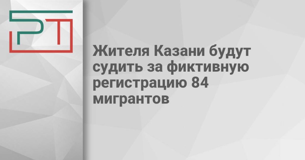 Жителя Казани будут судить за фиктивную регистрацию 84 мигрантов
